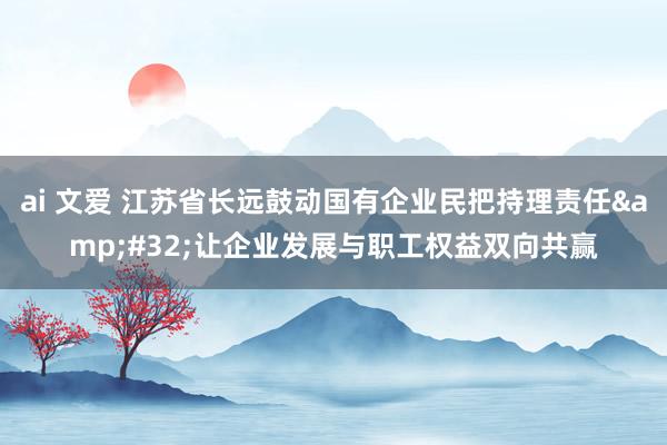 ai 文爱 江苏省长远鼓动国有企业民把持理责任&#32;让企业发展与职工权益双向共赢