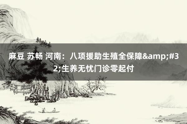 麻豆 苏畅 河南：八项援助生殖全保障&#32;生养无忧门诊零起付