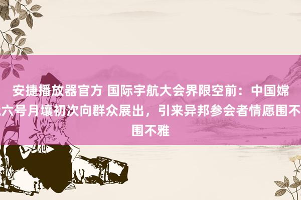 安捷播放器官方 国际宇航大会界限空前：中国嫦娥六号月壤初次向群众展出，引来异邦参会者情愿围不雅