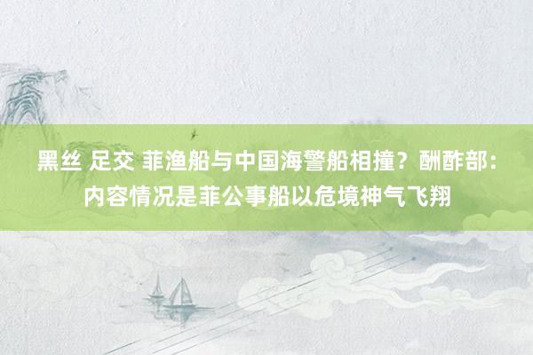 黑丝 足交 菲渔船与中国海警船相撞？酬酢部：内容情况是菲公事船以危境神气飞翔