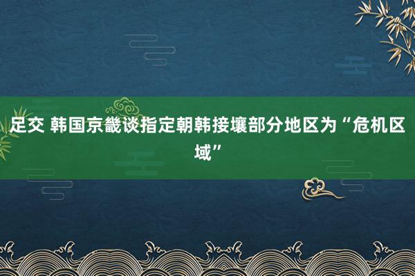 足交 韩国京畿谈指定朝韩接壤部分地区为“危机区域”