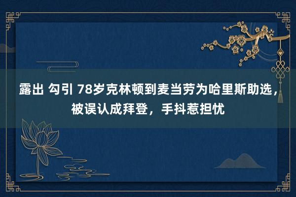 露出 勾引 78岁克林顿到麦当劳为哈里斯助选，被误认成拜登，手抖惹担忧