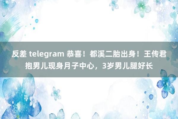 反差 telegram 恭喜！都溪二胎出身！王传君抱男儿现身月子中心，3岁男儿腿好长