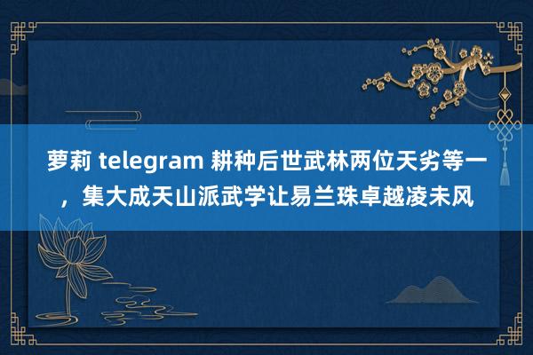 萝莉 telegram 耕种后世武林两位天劣等一，集大成天山派武学让易兰珠卓越凌未风