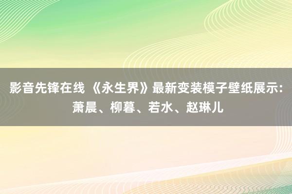 影音先锋在线 《永生界》最新变装模子壁纸展示: 萧晨、柳暮、若水、赵琳儿