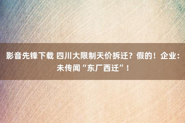 影音先锋下载 四川大限制天价拆迁？假的！企业：未传闻“东厂西迁”！