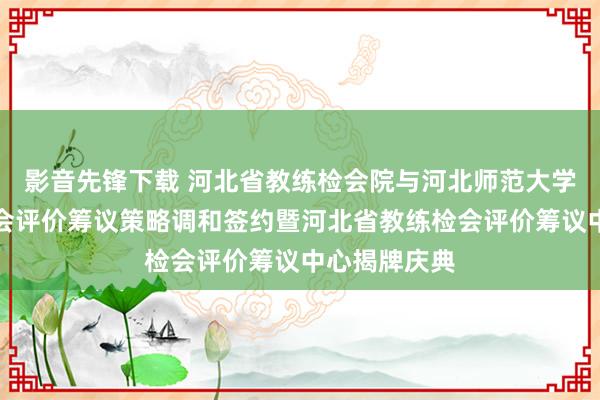 影音先锋下载 河北省教练检会院与河北师范大学举行教练检会评价筹议策略调和签约暨河北省教练检会评价筹议中心揭牌庆典