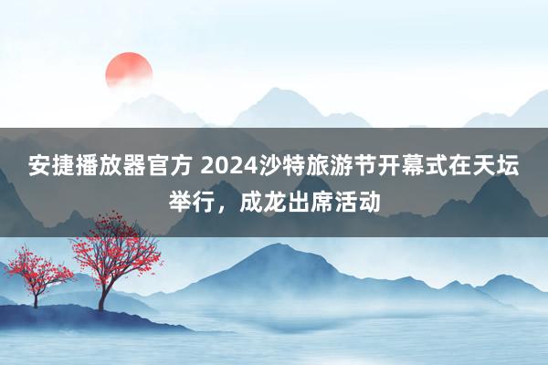 安捷播放器官方 2024沙特旅游节开幕式在天坛举行，成龙出席活动