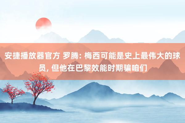 安捷播放器官方 罗腾: 梅西可能是史上最伟大的球员， 但他在巴黎效能时期骗咱们