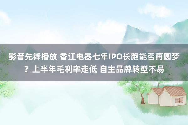 影音先锋播放 香江电器七年IPO长跑能否再圆梦？上半年毛利率走低 自主品牌转型不易