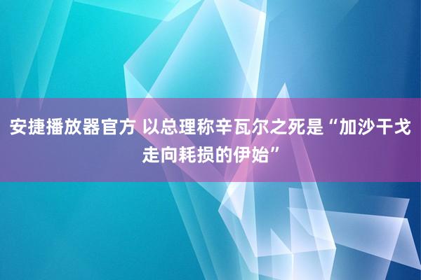 安捷播放器官方 以总理称辛瓦尔之死是“加沙干戈走向耗损的伊始”