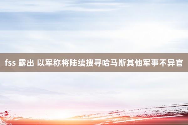 fss 露出 以军称将陆续搜寻哈马斯其他军事不异官