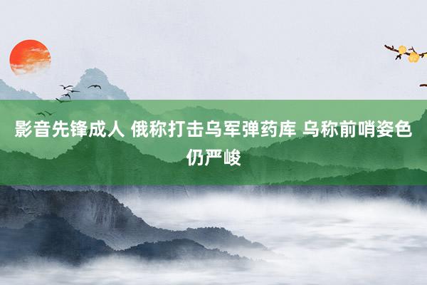 影音先锋成人 俄称打击乌军弹药库 乌称前哨姿色仍严峻