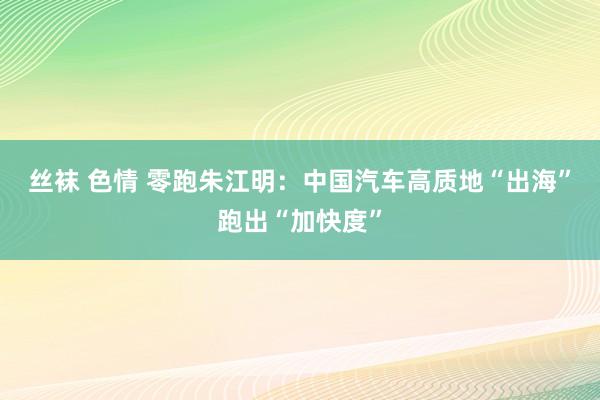 丝袜 色情 零跑朱江明：中国汽车高质地“出海”跑出“加快度”