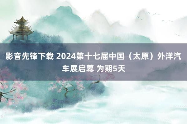 影音先锋下载 2024第十七届中国（太原）外洋汽车展启幕 为期5天