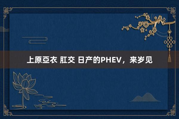 上原亞衣 肛交 日产的PHEV，来岁见