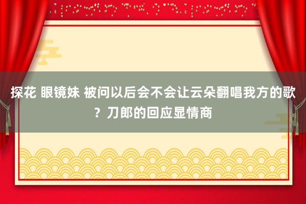 探花 眼镜妹 被问以后会不会让云朵翻唱我方的歌？刀郎的回应显情商