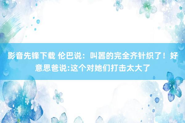 影音先锋下载 伦巴说：叫嚣的完全齐针织了！好意思爸说:这个对她们打击太大了