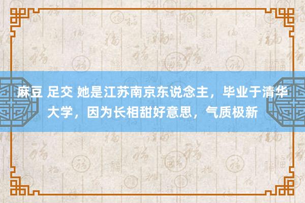 麻豆 足交 她是江苏南京东说念主，毕业于清华大学，因为长相甜好意思，气质极新