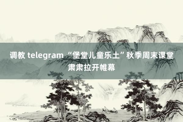 调教 telegram “堡堂儿童乐土”秋季周末课堂肃肃拉开帷幕