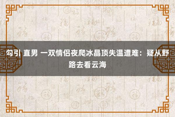 勾引 直男 一双情侣夜爬冰晶顶失温遭难：疑从野路去看云海