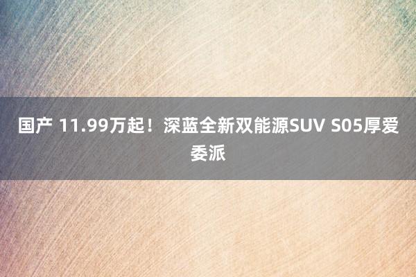 国产 11.99万起！深蓝全新双能源SUV S05厚爱委派