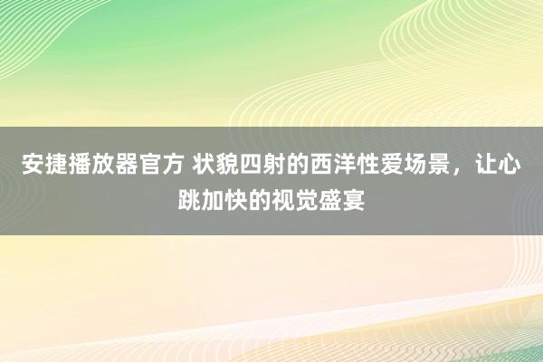 安捷播放器官方 状貌四射的西洋性爱场景，让心跳加快的视觉盛宴