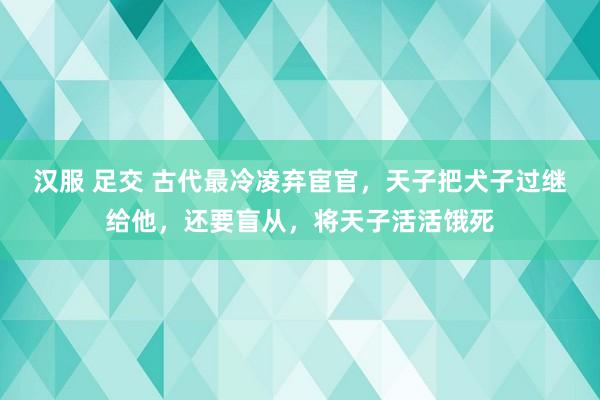 汉服 足交 古代最冷凌弃宦官，天子把犬子过继给他，还要盲从，将天子活活饿死