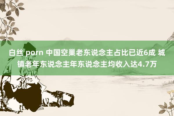 白丝 porn 中国空巢老东说念主占比已近6成 城镇老年东说念主年东说念主均收入达4.7万