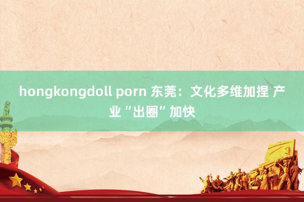 hongkongdoll porn 东莞：文化多维加捏 产业“出圈”加快