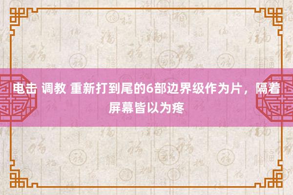 电击 调教 重新打到尾的6部边界级作为片，隔着屏幕皆以为疼