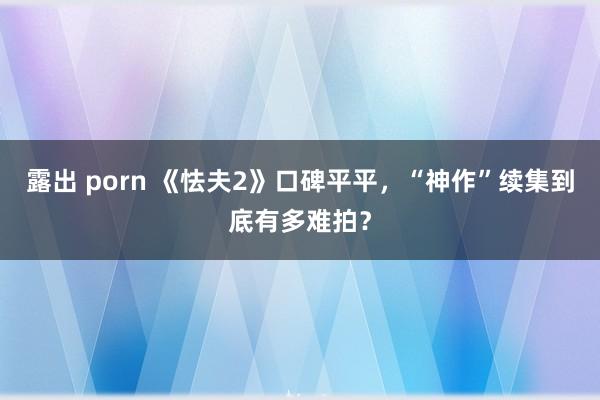 露出 porn 《怯夫2》口碑平平，“神作”续集到底有多难拍？