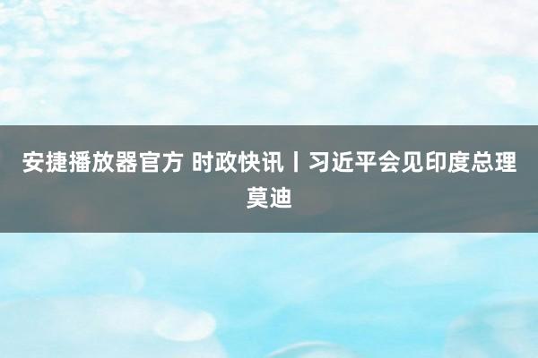 安捷播放器官方 时政快讯丨习近平会见印度总理莫迪