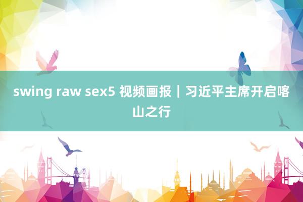 swing raw sex5 视频画报｜习近平主席开启喀山之行