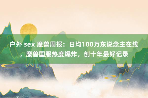 户外 sex 魔兽周报：日均100万东说念主在线，魔兽国服热度爆炸，创十年最好记录