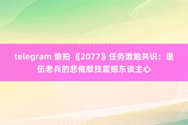 telegram 偷拍 《2077》任务激勉共识：退伍老兵的悲催献技震撼东谈主心