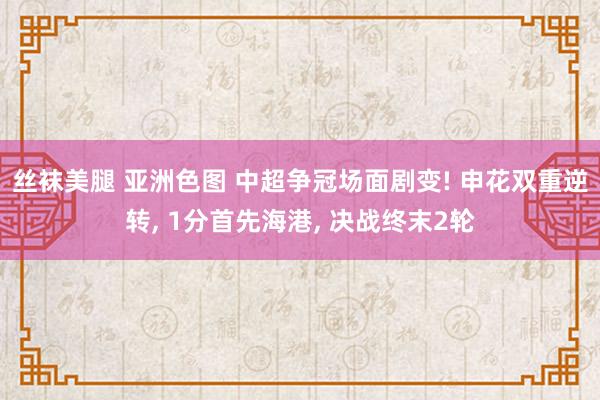 丝袜美腿 亚洲色图 中超争冠场面剧变! 申花双重逆转， 1分首先海港， 决战终末2轮