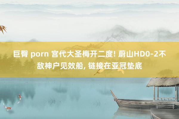 巨臀 porn 宫代大圣梅开二度! 蔚山HD0-2不敌神户见效船， 链接在亚冠垫底