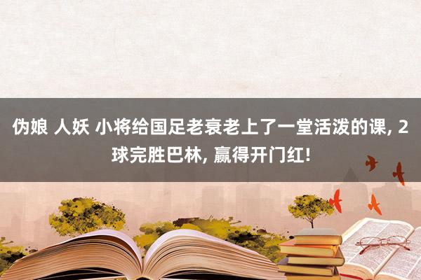 伪娘 人妖 小将给国足老衰老上了一堂活泼的课， 2球完胜巴林， 赢得开门红!