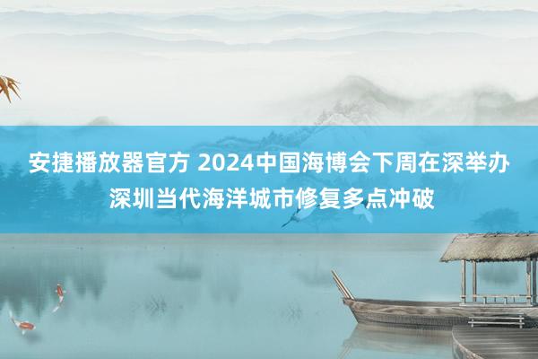 安捷播放器官方 2024中国海博会下周在深举办 深圳当代海洋城市修复多点冲破