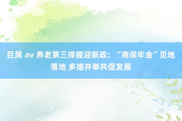 巨屌 av 养老第三撑握迎新政：“商保年金”见地落地 多措并举共促发展