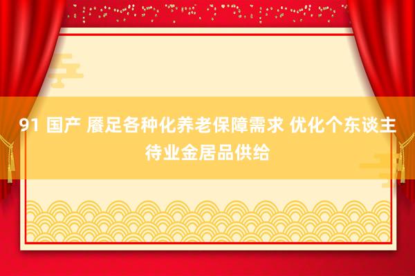 91 国产 餍足各种化养老保障需求 优化个东谈主待业金居品供给