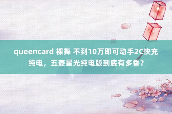 queencard 裸舞 不到10万即可动手2C快充纯电，五菱星光纯电版到底有多香？