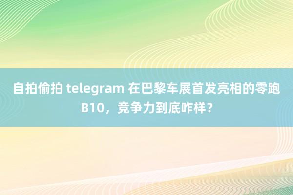 自拍偷拍 telegram 在巴黎车展首发亮相的零跑B10，竞争力到底咋样？