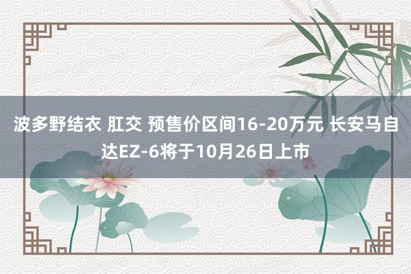 波多野结衣 肛交 预售价区间16-20万元 长安马自达EZ-6将于10月26日上市