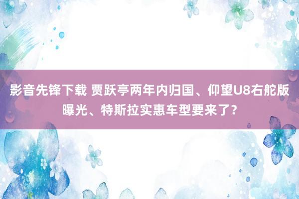 影音先锋下载 贾跃亭两年内归国、仰望U8右舵版曝光、特斯拉实惠车型要来了？