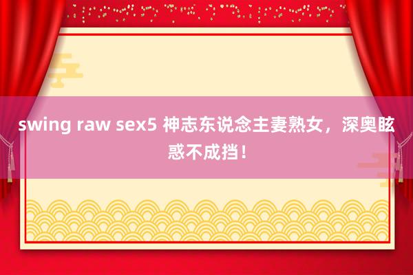 swing raw sex5 神志东说念主妻熟女，深奥眩惑不成挡！