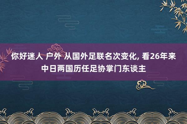 你好迷人 户外 从国外足联名次变化， 看26年来中日两国历任足协掌门东谈主