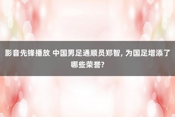 影音先锋播放 中国男足通顺员郑智， 为国足增添了哪些荣誉?