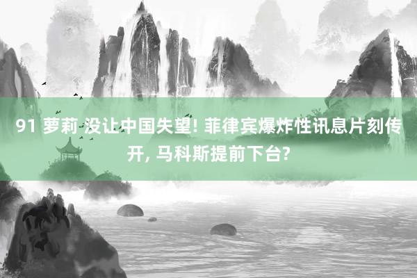 91 萝莉 没让中国失望! 菲律宾爆炸性讯息片刻传开， 马科斯提前下台?